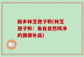 新乡林芝孢子粉(林芝孢子粉：来自自然纯净的健康补品)