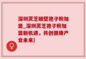 深圳灵芝破壁孢子粉加盟_深圳灵芝孢子粉加盟新机遇，共创健康产业未来)