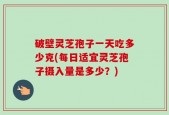 破壁灵芝孢子一天吃多少克(每日适宜灵芝孢子摄入量是多少？)