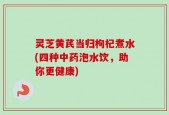 灵芝黄芪当归枸杞煮水(四种中药泡水饮，助你更健康)