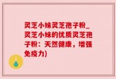 灵芝小妹灵芝孢子粉_灵芝小妹的优质灵芝孢子粉：天然健康，增强免疫力)