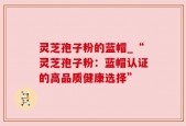 灵芝孢子粉的蓝帽_“灵芝孢子粉：蓝帽认证的高品质健康选择”