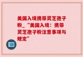 美国入境携带灵芝孢子粉_“美国入境：携带灵芝孢子粉注意事项与规定”