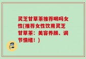 灵芝甘草茶推荐喝吗女性(推荐女性饮用灵芝甘草茶：美容养颜、调节情绪！)
