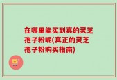 在哪里能买到真的灵芝孢子粉呢(真正的灵芝孢子粉购买指南)