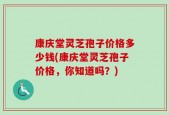 康庆堂灵芝孢子价格多少钱(康庆堂灵芝孢子价格，你知道吗？)