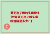 灵芝孢子粉的头道粉多少钱(灵芝孢子粉头道粉价格是多少？)