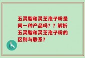 五灵脂和灵芝孢子粉是同一种产品吗？？解析五灵脂和灵芝孢子粉的区别与联系？