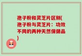 孢子粉和灵芝片区别(孢子粉与灵芝片：功效不同的两种天然保健品)