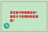 灵芝孢子粉哪里买好？推荐几个优质的购买渠道？