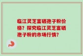 临江灵芝富硒孢子粉价格？探究临江灵芝富硒孢子粉的市场行情？