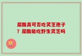 尿酸高可否吃灵芝孢子？尿酸能吃野生灵芝吗