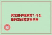 灵芝孢子粉测定？什么是纯正的灵芝孢子粉