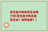 灵芝孢子粉和灵芝水哪个好(灵芝孢子粉还是灵芝水？如何选择？)