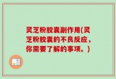 灵芝粉胶囊副作用(灵芝粉胶囊的不良反应，你需要了解的事项。)