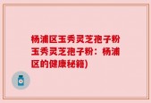 杨浦区玉秀灵芝孢子粉玉秀灵芝孢子粉：杨浦区的健康秘籍)