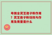 粤微全灵芝孢子粉作用？灵芝孢子粉功效与作用及用量是什么
