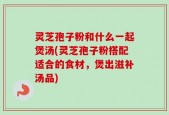 灵芝孢子粉和什么一起煲汤(灵芝孢子粉搭配适合的食材，煲出滋补汤品)