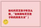 能吃的灵芝孢子粉怎么做_“自制美味灵芝孢子粉的简易方法”)