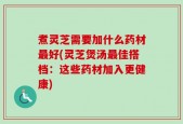 煮灵芝需要加什么药材最好(灵芝煲汤最佳搭档：这些药材加入更健康)