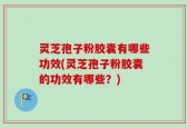 灵芝孢子粉胶囊有哪些功效(灵芝孢子粉胶囊的功效有哪些？)