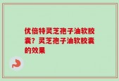 优倍特灵芝孢子油软胶囊？灵芝孢子油软胶囊的效果