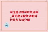 灵芝孢子粉可以煲汤吗_灵芝孢子粉煲汤的可行性与方法介绍