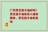 广药灵芝孢子油好吗？灵芝孢子油给家人强身健体，灵芝孢子油有用吗