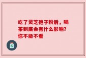 吃了灵芝孢子粉后，喝茶到底会有什么影响？你不能不看