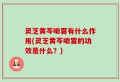灵芝黄芩喷雾有什么作用(灵芝黄芩喷雾的功效是什么？)