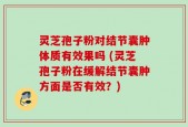 灵芝孢子粉对结节囊肿体质有效果吗 (灵芝孢子粉在缓解结节囊肿方面是否有效？)