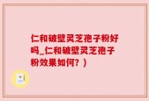 仁和破壁灵芝孢子粉好吗_仁和破壁灵芝孢子粉效果如何？)