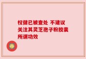 权健已被查处 不建议关注其灵芝孢子粉胶囊所谓功效