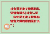 抖音灵芝孢子粉黑标认证销售排名(抖音认证！这些灵芝孢子粉黑标销售火爆的原因是什么？)