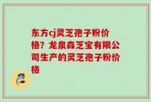 东方cj灵芝孢子粉价格？龙泉森芝宝有限公司生产的灵芝孢子粉价格