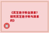 《灵芝孢子粉含激素？探究灵芝孢子粉与激素的》