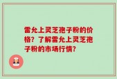 雷允上灵芝孢子粉的价格？了解雷允上灵芝孢子粉的市场行情？