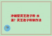 冲破壁灵芝孢子粉 水温？灵芝孢子粉制作法