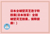 日本全破壁灵芝孢子粉胶囊(日本独家！全新破壁灵芝胶囊，保障健康！)