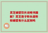 灵芝破壁饮片说明书图解？灵芝孢子粉头道粉和破壁有什么区别吗