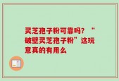 灵芝孢子粉可靠吗？“破壁灵芝孢子粉”这玩意真的有用么