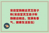 安遨堂旗舰店灵芝孢子粉(安遨堂灵芝孢子粉旗舰店精选，饱满有香气，健康生活首选)