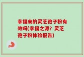 幸福来的灵芝孢子粉有效吗(幸福之源？灵芝孢子粉体验报告)