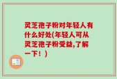 灵芝孢子粉对年轻人有什么好处(年轻人可从灵芝孢子粉受益,了解一下！)
