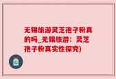 无锡旅游灵芝孢子粉真的吗_无锡旅游：灵芝孢子粉真实性探究)