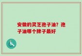 安徽的灵芝孢子油？孢子油哪个牌子最好