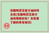 空腹喝灵芝孢子油好吗女性(空腹喝灵芝孢子油有哪些好处？女性需了解的养生知识)