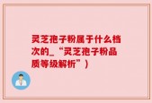 灵芝孢子粉属于什么档次的_“灵芝孢子粉品质等级解析”)