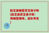 瓯芝源破壁灵芝孢子粉(瓯芝源灵芝孢子粉：突破壁提纯，滋补养生)