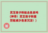 灵芝孢子粉能去色素吗(神奇！灵芝孢子粉居然能减少色素沉淀！)
